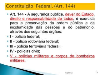 Art. 144 - A segurança pública,  dever do Estado ,  direito e responsabilidade de todos , é exercida para a preservação da ordem pública e da incolumidade das pessoas e do patrimônio, através dos seguintes órgãos: I - polícia federal; II - polícia rodoviária federal; III - polícia ferroviária federal; IV - polícias civis; V - polícias militares e corpos de bombeiros militares. Cap Petrus 