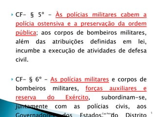 CF- § 5º -  Às polícias militares cabem a polícia ostensiva e a preservação da ordem pública ; aos corpos de bombeiros militares, além das atribuições definidas em lei, incumbe a execução de atividades de defesa civil. CF- § 6º -  As polícias militares  e corpos de bombeiros militares,  forças auxiliares e reserva do Exército , subordinam-se, juntamente com as polícias civis, aos Governadores dos Estados, do Distrito Federal e dos Territórios. Cap Petrus 