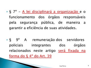 § 7º -  A lei disciplinará a organização  e o funcionamento dos órgãos responsáveis pela segurança pública, de maneira a garantir a eficiência de suas atividades. § 9º A  remuneração dos servidores  policiais integrantes dos órgãos relacionados neste artigo  será fixada na forma do § 4º do Art. 39 Cap Petrus 