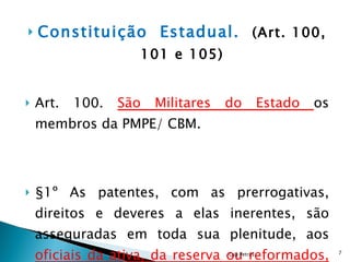 Constituição  Estadual.  (Art. 100, 101 e 105) Art. 100.  São Militares do Estado  os membros da PMPE/ CBM. §1º As patentes, com as prerrogativas, direitos e deveres a elas inerentes, são asseguradas em toda sua plenitude, aos  oficiais da ativa, da reserva ou reformados,  sendo conferidas pelo Governador do Estado. Cap Petrus 