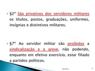 §2º  São privativos dos servidores militares  os títulos, postos, graduações, uniformes, insígnias e distintivos militares. §7º Ao servidor militar são  proibidas  a  sindicalização e a greve , não podendo, enquanto em efetivo exercício, estar filiado a partidos políticos. Cap Petrus 