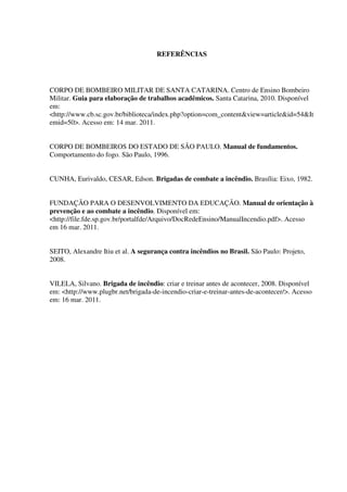 REFERÊNCIAS
CORPO DE BOMBEIRO MILITAR DE SANTA CATARINA. Centro de Ensino Bombeiro
Militar. Guia para elaboração de trabalhos acadêmicos. Santa Catarina, 2010. Disponível
em:
<http://www.cb.sc.gov.br/biblioteca/index.php?option=com_content&view=article&id=54&It
emid=50>. Acesso em: 14 mar. 2011.
CORPO DE BOMBEIROS DO ESTADO DE SÃO PAULO. Manual de fundamentos.
Comportamento do fogo. São Paulo, 1996.
CUNHA, Eurivaldo, CESAR, Edson. Brigadas de combate a incêndio. Brasília: Eixo, 1982.
FUNDAÇÃO PARA O DESENVOLVIMENTO DA EDUCAÇÃO. Manual de orientação à
prevenção e ao combate a incêndio. Disponível em:
<http://file.fde.sp.gov.br/portalfde/Arquivo/DocRedeEnsino/ManualIncendio.pdf>. Acesso
em 16 mar. 2011.
SEITO, Alexandre Itiu et al. A segurança contra incêndios no Brasil. São Paulo: Projeto,
2008.
VILELA, Silvano. Brigada de incêndio: criar e treinar antes de acontecer, 2008. Disponível
em: <http://www.plugbr.net/brigada-de-incendio-criar-e-treinar-antes-de-acontecer/>. Acesso
em: 16 mar. 2011.
 