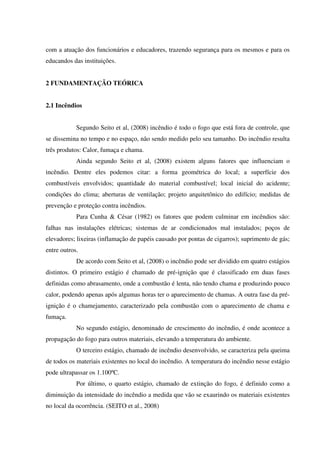 com a atuação dos funcionários e educadores, trazendo segurança para os mesmos e para os
educandos das instituições.
2 FUNDAMENTAÇÃO TEÓRICA
2.1 Incêndios
Segundo Seito et al, (2008) incêndio é todo o fogo que está fora de controle, que
se dissemina no tempo e no espaço, não sendo medido pelo seu tamanho. Do incêndio resulta
três produtos: Calor, fumaça e chama.
Ainda segundo Seito et al, (2008) existem alguns fatores que influenciam o
incêndio. Dentre eles podemos citar: a forma geométrica do local; a superfície dos
combustíveis envolvidos; quantidade do material combustível; local inicial do acidente;
condições do clima; aberturas de ventilação; projeto arquitetônico do edifício; medidas de
prevenção e proteção contra incêndios.
Para Cunha & César (1982) os fatores que podem culminar em incêndios são:
falhas nas instalações elétricas; sistemas de ar condicionados mal instalados; poços de
elevadores; lixeiras (inflamação de papéis causado por pontas de cigarros); suprimento de gás;
entre outros.
De acordo com Seito et al, (2008) o incêndio pode ser dividido em quatro estágios
distintos. O primeiro estágio é chamado de pré-ignição que é classificado em duas fases
definidas como abrasamento, onde a combustão é lenta, não tendo chama e produzindo pouco
calor, podendo apenas após algumas horas ter o aparecimento de chamas. A outra fase da pré-
ignição é o chamejamento, caracterizado pela combustão com o aparecimento de chama e
fumaça.
No segundo estágio, denominado de crescimento do incêndio, é onde acontece a
propagação do fogo para outros materiais, elevando a temperatura do ambiente.
O terceiro estágio, chamado de incêndio desenvolvido, se caracteriza pela queima
de todos os materiais existentes no local do incêndio. A temperatura do incêndio nesse estágio
pode ultrapassar os 1.100ºC.
Por último, o quarto estágio, chamado de extinção do fogo, é definido como a
diminuição da intensidade do incêndio a medida que vão se exaurindo os materiais existentes
no local da ocorrência. (SEITO et al., 2008)
 
