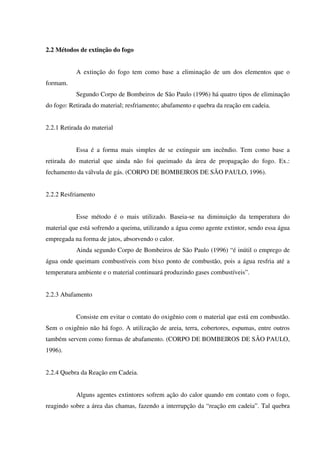 2.2 Métodos de extinção do fogo
A extinção do fogo tem como base a eliminação de um dos elementos que o
formam.
Segundo Corpo de Bombeiros de São Paulo (1996) há quatro tipos de eliminação
do fogo: Retirada do material; resfriamento; abafamento e quebra da reação em cadeia.
2.2.1 Retirada do material
Essa é a forma mais simples de se extinguir um incêndio. Tem como base a
retirada do material que ainda não foi queimado da área de propagação do fogo. Ex.:
fechamento da válvula de gás. (CORPO DE BOMBEIROS DE SÃO PAULO, 1996).
2.2.2 Resfriamento
Esse método é o mais utilizado. Baseia-se na diminuição da temperatura do
material que está sofrendo a queima, utilizando a água como agente extintor, sendo essa água
empregada na forma de jatos, absorvendo o calor.
Ainda segundo Corpo de Bombeiros de São Paulo (1996) “é inútil o emprego de
água onde queimam combustíveis com bixo ponto de combustão, pois a água resfria até a
temperatura ambiente e o material continuará produzindo gases combustíveis”.
2.2.3 Abafamento
Consiste em evitar o contato do oxigênio com o material que está em combustão.
Sem o oxigênio não há fogo. A utilização de areia, terra, cobertores, espumas, entre outros
também servem como formas de abafamento. (CORPO DE BOMBEIROS DE SÃO PAULO,
1996).
2.2.4 Quebra da Reação em Cadeia.
Alguns agentes extintores sofrem ação do calor quando em contato com o fogo,
reagindo sobre a área das chamas, fazendo a interrupção da “reação em cadeia”. Tal quebra
 