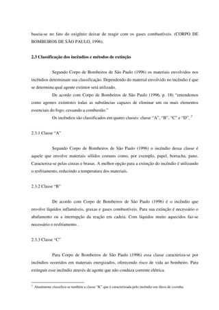 baseia-se no fato do oxigênio deixar de reagir com os gases combustíveis. (CORPO DE
BOMBEIROS DE SÃO PAULO, 1996).
2.3 Classificação dos incêndios e métodos de extinção
Segundo Corpo de Bombeiros de São Paulo (1996) os materiais envolvidos nos
incêndios determinam sua classificação. Dependendo do material envolvido no incêndio é que
se determina qual agente extintor será utilizado.
De acordo com Corpo de Bombeiros de São Paulo (1996, p. 18) “entendemos
como agentes extintores todas as substâncias capazes de eliminar um ou mais elementos
essenciais do fogo, cessando a combustão.”
Os incêndios são classificados em quatro classes: classe “A”, “B”, “C” e “D”. 2
2.3.1 Classe “A”
Segundo Corpo de Bombeiros de São Paulo (1996) o incêndio dessa classe é
aquele que envolve materiais sólidos comuns como, por exemplo, papel, borracha, pano.
Caracteriza-se pelas cinzas e brasas. A melhor opção para a extinção do incêndio é utilizando
o resfriamento, reduzindo a temperatura dos materiais.
2.3.2 Classe “B”
De acordo com Corpo de Bombeiros de São Paulo (1996) é o incêndio que
envolve líquidos inflamáveis, graxas e gases combustíveis. Para sua extinção é necessário o
abafamento ou a interrupção da reação em cadeia. Com líquidos muito aquecidos faz-se
necessário o resfriamento .
2.3.3 Classe “C”
Para Corpo de Bombeiros de São Paulo (1996) essa classe caracteriza-se por
incêndios ocorridos em materiais energizados, oferecendo risco de vida ao bombeiro. Para
extinguir esse incêndio através de agente que não conduza corrente elétrica.
2
Atualmente classifica-se também a classe “K” que é caracterizada pelo incêndio em óleos de cozinha.
 