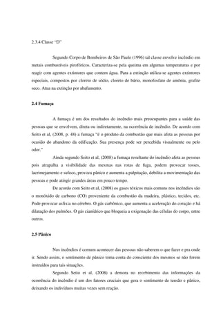 2.3.4 Classe “D”
Segundo Corpo de Bombeiros de São Paulo (1996) tal classe envolve incêndio em
metais combustíveis pirofóricos. Caracteriza-se pela queima em algumas temperaturas e por
reagir com agentes extintores que contem água. Para a extinção utiliza-se agentes extintores
especiais, compostos por cloreto de sódio, cloreto de bário, monofosfato de amônia, grafite
seco. Atua na extinção por abafamento.
2.4 Fumaça
A fumaça é um dos resultados do incêndio mais preocupantes para a saúde das
pessoas que se envolvem, direta ou indiretamente, na ocorrência de incêndio. De acordo com
Seito et al, (2008, p. 48) a fumaça “é o produto da combustão que mais afeta as pessoas por
ocasião do abandono da edificação. Sua presença pode ser percebida visualmente ou pelo
odor.”
Ainda segundo Seito et al, (2008) a fumaça resultante do incêndio afeta as pessoas
pois atrapalha a visibilidade das mesmas nas rotas de fuga, podem provocar tosses,
lacrimejamento e sufoco, provoca pânico e aumenta a palpitação, debilita a movimentação das
pessoas e pode atingir grandes áreas em pouco tempo.
De acordo com Seito et al, (2008) os gases tóxicos mais comuns nos incêndios são
o monóxido de carbono (CO) proveniente da combustão da madeira, plástico, tecidos, etc.
Pode provocar asfixia no cérebro. O gás carbônico, que aumenta a aceleração do coração e há
dilatação dos pulmões. O gás cianídrico que bloqueia a oxigenação das células do corpo, entre
outros.
2.5 Pânico
Nos incêndios é comum acontecer das pessoas não saberem o que fazer e pra onde
ir. Sendo assim, o sentimento de pânico toma conta do consciente dos mesmos se não forem
instruídos para tais situações.
Segundo Seito et al, (2008) a demora no recebimento das informações da
ocorrência do incêndio é um dos fatores cruciais que gera o sentimento de tensão e pânico,
deixando os indivíduos muitas vezes sem reação.
 