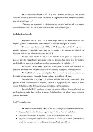 De acordo com Seito et al, (2008, p. 95) “portanto as situações que podem
dificultar o controle emocional advêm da demora da disponibilidade de informações sobre o
que está acontecendo [...]”
É comum que as pessoas envolvidas em um incêndio queiram sair pela mesmo
caminho de entrada da edificação, deixando de utilizar a saída de emergência.
2.6 Brigada de incêndio
Segundo Cunha e César (1982) é um grupo formado por funcionários de uma
empresa que realiza treinamentos com o objetivo de atuar em princípios de incêndio.
De acordo com Seito et al, (2008, p. 97) Brigada de incêndio “é o grupo de
pessoas treinadas e capacitadas para atuar na prevenção e no combate ao principio de
incêndio, abandono de área e primeiros socorros [...]”
Já para Vilela (2008) “A brigada de incêndio é um grupo de organizado de
pessoas que são especialmente capacitadas para que possam atuar numa área previamente
estabelecida, na prevenção, abandono e combate a um princípio de incêndio [...]”
Para Cunha e César (1982) a brigada de incêndio tem autonomia para criar sua
estrutura, porém deve ser subordinada ao setor de segurança da empresa ou setor correlato.
Vilela (2008) afirma que um brigadista deve ser um funcionário da empresa que
forma tal brigada, estar em boa saúde física e conhecer as instalações do local.
Segundo Seito et al, (2008) a brigada de incêndio no trabalho de prevenção deve
prevenir o não acontecimento do incêndio, verificar os equipamentos de combate e nunca
deixar obstruídas as rotas de fuga, saídas de emergência e portas trancadas.
Para Vilela (2008) “nenhuma porta de entrada, ou saída, ou de emergência de um
estabelecimento ou local de trabalho, deverá ser fechada a chave, aferrolhada ou presa durante
as horas de trabalho.”
2.6.1 Tipos de brigadas
De acordo com Seito et al (2008) há três tipos de brigadas que são classificar em:
• Brigadas de incêndio: Destinadas apenas a combater os focos de incêndios.
• Brigadas de abandono: Designadas a retirar as pessoas das edificações.
• Brigadas de emergência: Realizam o combate ao incêndio e orientam o abandono do
local. São responsáveis por acidentes e riscos em locais específicos.
 