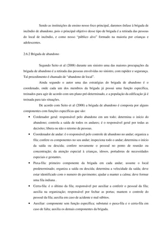 Sendo as instituições de ensino nosso foco principal, daremos ênfase à brigada de
incêndio de abandono, pois o principal objetivo desse tipo de brigada é a retirada das pessoas
do local de incêndio, e como nosso “público alvo” formado na maioria por crianças e
adolescentes.
2.6.2 Brigada de abandono
Segundo Seito et al (2008) durante um sinistro uma das maiores procupações da
brigada de abandono é a retirada das pessoas envolvidas no sinistro, com rapidez e segurança.
Tal procedimento é chamado de “abandono de local”.
Ainda segundo o autor uma das estratégias do brigada de abandono é o
coordenado, onde cada um dos membros da brigada já possui uma função específica,
treinados para agir de acordo com um plano pré-determinado, e a população da edificação já é
treinada para tais situações.
De acordo com Seito et al (2008) a brigada de abandono é composta por alguns
componentes com funções específicas que são:
• Cordenador geral: responsável pelo abandono em um todo; determina o início do
abandono; controla a saída de todos os andares; é o responsável geral por todas as
decisões; libera ou não o retorno de pessoas.
• Coordenador de andar: é o responsável pelo controle de abandono no andar; organiza a
fila; confere os componentes no seu andar; inspeciona todo o andar; determina o início
da saída ou descida; confere novamente o pessoal no ponto de reunião ou
concentração; da atenção especial à crianças, idosos, portadoras de necessidades
especiais e gestantes.
• Puxa-fila: primeiro componente da brigada em cada andar; assume o local
predeterminado; organiza a saída ou descida; determina a velocidade da saída; deve
estar identificado com o numero do pavimento; ajudar a manter a calma; deve formar
uma fila indiana .
• Cerra-fila: é o último da fila; responsável por auxiliar a conferir o pessoal da fila;
auxilia na organização; responsável por fechar as portas; mantem o controle do
pessoal da fila; auxilia em caso de acidente e mal súbitos.
• Auxiliar: componente sem função específica; substutui o puxa-fila e o cerra-fila em
caso de falta; auxilia os demais componentes da brigada.
 