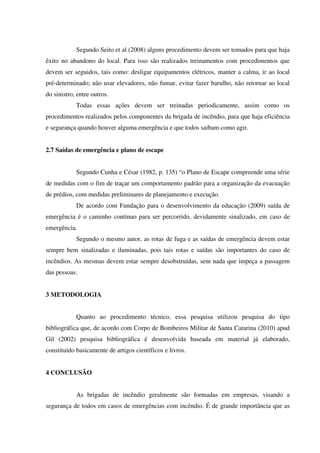 Segundo Seito et al (2008) alguns procedimento devem ser tomados para que haja
êxito no abandono do local. Para isso são realizados treinamentos com procedimentos que
devem ser seguidos, tais como: desligar equipamentos elétricos, manter a calma, ir ao local
pré-determinado; não usar elevadores, não fumar, evitar fazer barulho, não retornar ao local
do sinistro, entre outros.
Todas essas ações devem ser treinadas periodicamente, assim como os
procedimentos realizados pelos componentes da brigada de incêndio, para que haja eficiência
e segurança quando houver alguma emergência e que todos saibam como agir.
2.7 Saídas de emergência e plano de escape
Segundo Cunha e César (1982, p. 135) “o Plano de Escape compreende uma série
de medidas com o fim de traçar um comportamento padrão para a organização da evacuação
de prédios, com medidas preliminares de planejamento e execução.
De acordo com Fundação para o desenvolvimento da educação (2009) saída de
emergência é o caminho contínuo para ser percorrido, devidamente sinalizado, em caso de
emergência.
Segundo o mesmo autor, as rotas de fuga e as saídas de emergência devem estar
sempre bem sinalizadas e iluminadas, pois tais rotas e saídas são importantes do caso de
incêndios. As mesmas devem estar sempre desobstruídas, sem nada que impeça a passagem
das pessoas.
3 METODOLOGIA
Quanto ao procedimento técnico, essa pesquisa utilizou pesquisa do tipo
bibliográfica que, de acordo com Corpo de Bombeiros Militar de Santa Catarina (2010) apud
Gil (2002) pesquisa bibliográfica é desenvolvida baseada em material já elaborado,
constituído basicamente de artigos científicos e livros.
4 CONCLUSÃO
As brigadas de incêndio geralmente são formadas em empresas, visando a
segurança de todos em casos de emergências com incêndio. É de grande importância que as
 