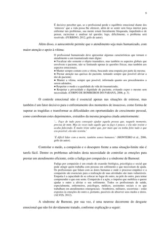 9
É decisivo perceber que, se o profissional perde o equilíbrio emocional diante dos
‘entraves’ que a vida possa lhe oferecer, além de se sentir sem força interior para
enfrentar tais problemas, sua mente estará literalmente bloqueada, impedindo-o de
pensar, raciocinar e analisar tal questão; logo, dificilmente, o problema será
resolvido. (FURBINO, 2012, grifo do autor).
Além disso, o autocontrole permite que o atendimento seja mais humanizado, com
maior atenção e apoio à vítima:
O profissional humanizado deve apresentar algumas características que tornam o
atendimento a um traumatizado mais digno:
● Focalizar não somente o objeto traumático, mas também os aspectos globais que
envolvem o paciente, não se limitando apenas às questões físicas, mas também aos
aspectos emocionais;
● Manter sempre contato com a vítima, buscando uma empatia por parte da mesma;
● Prestar atenção nas queixas do paciente, tentando sempre que possível aliviar a
dor do paciente;
● Manter a vítima, sempre que possível, informada quanto aos procedimentos a
serem adotados;
● Respeitar o modo e a qualidade de vida do traumatizado;
● Respeitar a privacidade e dignidade do paciente, evitando expor o mesmo sem
necessidade. (CORPO DE BOMBEIROS DO PARANÁ, 2006, p. 3).
O controle emocional não é essencial apenas nas situações de estresse, mas
também é um fator decisivo para o enfrentamento dos momentos de insucesso, como forma de
superar as tragédias e transformar as dificuldades em oportunidades de crescimento pessoal,
como corroboram estes depoimentos, extraídos da mesma pesquisa citada anteriormente:
‘... Faço de tudo para conseguir ajudar aquela pessoa que, naquele momento,
precisa de mim. Mas às vezes tudo aquilo que eu faço é pouco, e ela não resiste e
acaba falecendo. É muito triste saber que, por mais que eu tenha feito tudo o que
era possível, ela não resistiu.’
‘É difícil lidar com a morte, também somos humanos.’ (MONTEIRO et al., 2006,
grifo do autor).
Controlar o medo, a compaixão e o desespero frente a uma situação-limite não é
tarefa fácil. Dentre os problemas advindos desta necessidade de controlar as emoções para
prestar um atendimento eficiente, estão a fadiga por compaixão e a síndrome de Burnout:
Fadiga por compaixão é um estado de exaustão biológica, psicológica e social que
pode atingir quem trabalha com pessoas em sofrimento e que necessitam de ajuda.
Os profissionais que lidam com as dores humanas e onde o processo empático e a
compaixão são essenciais para a realização de suas atividades são mais vulneráveis.
Empatia é a capacidade de se colocar no lugar do outro, na pele do outro, para tentar
compreender o que este sente. Compaixão é a ação, o impulso que mobiliza o querer
ajudar o outro a aliviar o seu sofrimento. Todos os profissionais de saúde,
especialmente, enfermeiros, psicólogos, médicos, assistentes sociais e os que
trabalham em atendimentos emergenciais - bombeiros, militares, socorristas - estão
expostos às emoções do outro e, portanto, passíveis de absorver seus medos e dores.
(ALVES, 2012).
A síndrome de Burnout, por sua vez, é uma neurose decorrente do desgaste
emocional que não foi devidamente tratado, conforme explicação a seguir:
 