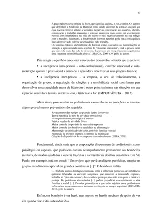 10
A palavra burnout se origina de burn, que significa queima, e out, exterior. Os autores
que defendem a Síndrome de Burnout como sendo diferente de estresse, alegam que
essa doença envolve atitudes e condutas negativas com relação aos usuários, clientes,
organização e trabalho, enquanto o estresse apareceria mais como um esgotamento
pessoal com interferência na vida do sujeito e não, necessariamente, na sua relação
com o trabalho. Entretanto, a Síndrome de Burnout também pode ser a consequência
mais depressiva do estresse desencadeado pelo trabalho.
Os sintomas básicos da Síndrome de Burnout estão associados às manifestações de
irritação e agressividade numa espécie de ‘exaustão emocional’, onde a pessoa sente
que não pode mais dar nada de si mesma. É expresso um comportamento negativista e
uma ‘aparente insensibilidade afetiva’. (BRUCK, 2009, p. 9, grifo do autor).
Para atingir o equilíbrio emocional é necessário desenvolver atitudes que exercitem:
• a inteligência intra-pessoal – auto-conhecimento, controle emocional e auto-
motivação ajudam o profissional a conhecer e aprender a desenvolver seus próprios limites;
• a inteligência inter-pessoal – a empatia, a arte do relacionamento, a
organização de grupos, a negociação de soluções e a sensibilidade social contribuem para
desenvolver uma capacidade maior de lidar com o outro, principalmente nas situações em que
é preciso controlar a tensão, o nervosismo, a tristeza e a dor. (IMPORTÂNCIA..., 2012).
Além disso, para auxiliar os profissionais a controlarem as emoções e o estresse,
alguns procedimentos preventivos são sugeridos:
Revezamento das equipes de plantão dentro do serviço
Troca periódica do tipo de atividade operacional
Acompanhamento psicológico e médico
Prática regular de atividade física
Maior controle do período de necessário repouso
Maior controle dos horários e qualidade na alimentação
Manutenção de atividades de lazer, convívio familiar e social
Promoção de eventos internos e externos de motivação
Criação de dispositivos de recompensa e reconhecimento (LIRA, 2009).
Fundamental, ainda, seria que as corporações dispusessem de profissionais, como
psicólogos ou capelães, que pudessem dar um acompanhamento permanente aos bombeiros
militares, de modo a ajudá-los a superar tragédias e a enfrentar os desafios constantes. Em São
Paulo, por exemplo, está em estudo “Um projeto que prevê avaliações periódicas, terapia em
grupo e atendimento especial em grandes ocorrências [...]”. O bombeiro militar
[...] trabalha com as limitações humanas, sofre a influência perniciosa de substâncias
químicas liberadas na corrente sanguínea, que reduzem a imunidade orgânica,
trabalha no ‘pico do estresse’, deve cuidar e proteger, mas não tem quem o cuide e o
proteja. Os problemas vivenciados [...] podem prejudicar essencialmente a vida
familiar e social [...]. Pressões psicológicas a que estão sujeitos esses profissionais
influenciam comportamentos, deixando-os frágeis no campo espiritual. (DUARTE,
2010, grifo do autor).
Enfim, ser bombeiro é ser herói, mas mesmo os heróis precisam de apoio de vez
em quando. São vidas salvando vidas.
 