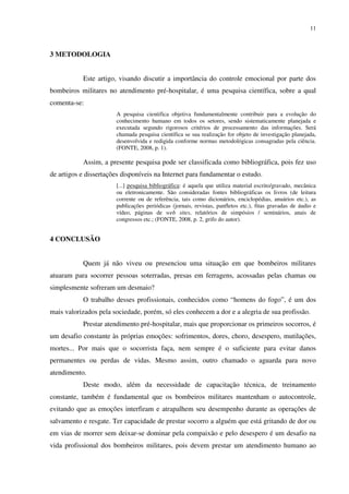 11
3 METODOLOGIA
Este artigo, visando discutir a importância do controle emocional por parte dos
bombeiros militares no atendimento pré-hospitalar, é uma pesquisa científica, sobre a qual
comenta-se:
A pesquisa cientifica objetiva fundamentalmente contribuir para a evolução do
conhecimento humano em todos os setores, sendo sistematicamente planejada e
executada segundo rigorosos critérios de processamento das informações. Será
chamada pesquisa científica se sua realização for objeto de investigação planejada,
desenvolvida e redigida conforme normas metodológicas consagradas pela ciência.
(FONTE, 2008, p. 1).
Assim, a presente pesquisa pode ser classificada como bibliográfica, pois fez uso
de artigos e dissertações disponíveis na Internet para fundamentar o estudo.
[...] pesquisa bibliográfica: é aquela que utiliza material escrito/gravado, mecânica
ou eletronicamente. São consideradas fontes bibliográficas os livros (de leitura
corrente ou de referência, tais como dicionários, enciclopédias, anuários etc.), as
publicações periódicas (jornais, revistas, panfletos etc.), fitas gravadas de áudio e
vídeo, páginas de web sites, relatórios de simpósios / seminários, anais de
congressos etc.; (FONTE, 2008, p. 2, grifo do autor).
4 CONCLUSÃO
Quem já não viveu ou presenciou uma situação em que bombeiros militares
atuaram para socorrer pessoas soterradas, presas em ferragens, acossadas pelas chamas ou
simplesmente sofreram um desmaio?
O trabalho desses profissionais, conhecidos como “homens do fogo”, é um dos
mais valorizados pela sociedade, porém, só eles conhecem a dor e a alegria de sua profissão.
Prestar atendimento pré-hospitalar, mais que proporcionar os primeiros socorros, é
um desafio constante às próprias emoções: sofrimentos, dores, choro, desespero, mutilações,
mortes... Por mais que o socorrista faça, nem sempre é o suficiente para evitar danos
permanentes ou perdas de vidas. Mesmo assim, outro chamado o aguarda para novo
atendimento.
Deste modo, além da necessidade de capacitação técnica, de treinamento
constante, também é fundamental que os bombeiros militares mantenham o autocontrole,
evitando que as emoções interfiram e atrapalhem seu desempenho durante as operações de
salvamento e resgate. Ter capacidade de prestar socorro a alguém que está gritando de dor ou
em vias de morrer sem deixar-se dominar pela compaixão e pelo desespero é um desafio na
vida profissional dos bombeiros militares, pois devem prestar um atendimento humano ao
 