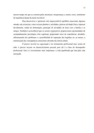 12
mesmo tempo em que se corroem pelas incertezas, inseguranças e, muitas vezes, sentimento
de impotência diante da morte inevitável.
Para desenvolver e aprimorar este imprescindível equilíbrio emocional, algumas
atitudes são essenciais, como revezar plantões e atividades, praticar atividade física, repousar
devidamente, cuidar da alimentação, participar de atividades de lazer com a família e os
amigos. Também é aconselhável que os setores responsáveis proporcionem oportunidades de
acompanhamento psicológico e/ou espiritual, propiciando troca de experiências, desabafo,
enfrentamento dos problemas e a possibilidade de superação das tragédias ou, ao menos, a
minimização das consequências emocionais advindas do estresse diário.
É preciso investir na capacitação e no treinamento profissional mas, acima de
tudo, é preciso investir no desenvolvimento pessoal, pois ele é a base do desempenho
profissional. Este é o investimento mais importante: a vida equilibrada que luta pela vida
ameaçada.
 