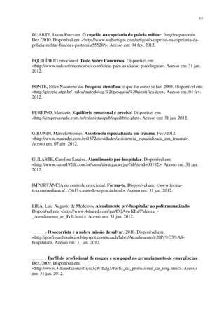 14
DUARTE, Lucas Estevam. O capelão na capelania da polícia militar: funções pastorais.
Dez./2010. Disponível em: <http://www.webartigos.com/artigos/o-capelao-na-capelania-da-
policia-militar-funcoes-pastorais/55528/>. Acesso em: 04 fev. 2012.
EQUILÍBRIO emocional. Tudo Sobre Concursos. Disponível em:
<http://www.tudosobreconcursos.com/dicas-para-avaliacao-psicologica>. Acesso em: 31 jan.
2012.
FONTE, Nilce Nazareno da. Pesquisa científica: o que é e como se faz. 2008. Disponível em:
<http://people.ufpr.br/~nilce/metodolog.%20pesquisa%20cientifica.doc>. Acesso em: 04 fev.
2012.
FURBINO, Marizete. Equilíbrio emocional é preciso! Disponível em:
<http://empresasvale.com.br/colunistas/pub/equilibrio.php>. Acesso em: 31 jan. 2012.
GIRUNDI, Marcelo Gomes. Assistência especializada em trauma. Fev./2012.
<http://www.materdei.com.br/1572/novidades/assistencia_especializada_em_trauma>.
Acesso em: 07 abr. 2012.
GULARTE, Carolina Saraiva. Atendimento pré-hospitalar. Disponível em:
<http://www.samu192df.com.br/samu/divulgacao.jsp?idAtend=00182>. Acesso em: 31 jan.
2012.
IMPORTÂNCIA do controle emocional. Forma-te. Disponível em: <www.forma-
te.com/mediateca/.../5617-casos-de-urgencia.html>. Acesso em: 31 jan. 2012.
LIRA, Luiz Augusto de Medeiros. Atendimento pré-hospitalar ao politraumatizado.
Disponível em: <http://www.4shared.com/get/CQAswKBa/Palestra_-
_Atendimento_ao_Poli.html>. Acesso em: 31 jan. 2012.
______. O socorrista e a nobre missão de salvar. 2010. Disponível em:
<http://profissaobombeiro.blogspot.com/search/label/Atendimento%20Pr%C3%A9-
hospitalar>. Acesso em: 31 jan. 2012.
______. Perfil do profissional de resgate e seu papel no gerenciamento de emergências.
Dez./2009. Disponível em:
<http://www.4shared.com/office/3cWtLdg3/Perfil_do_profissional_de_resg.html>. Acesso
em: 31 jan. 2012.
 