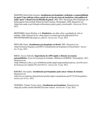 15
MARTINS, Pedro Paulo Scremin. Atendimento pré-hospitalar: atribuição e responsabilidade
de quem? Uma reflexão crítica a partir do serviço do corpo de bombeiros e das políticas de
saúde “para” o Brasil à luz da filosofia da práxis. 2004. 264 f. Dissertação (Pós-Graduação em
Enfermagem)-Universidade Federal de Santa Catarina. Florianópolis. 2004. Disponível em:
<http://neu.saude.sc.gov.br/arquivos/dissertacao_pedro_paulo_scremin.pdf>. Acesso em: 03 fev.
2012.
MONTEIRO, Janine Kieling. et al. Bombeiros: um olhar sobre a qualidade de vida no
trabalho. 2006. Disponível em: <http://pepsic.bvsalud.org/scielo.php?pid=S1414-
98932007000300014&script=sci_arttext>. Acesso em: 31 jan. 2012.
PEPULIM, Paulo. Atendimento pré-hospitalar no Brasil. 2007. Disponível em:
<http://notrauma.blogspot.com/2007/11/atendimento-pr-hospitalar-no-brasil.html>. Acesso
em: 31 jan. 2012.
RIBAS, Alyson Taborda. Importância do APH rápido e eficiente no trauma
automobilístico. Curso de Formação de Soldados. Biblioteca CEBM/SC, Florianópolis, 2011.
Disponível em:
<http://biblioteca.cbm.sc.gov.br/biblioteca/index.php/component/docman/cat_view/44-curso-
de-formacao-de-soldados/55-cfsd-20111>. Acesso em: 31 jan. 2012.
RIBEIRO, Alessandra. Atendimento pré-hospitalar pode salvar vítimas de trânsito.
Disponível em:
<http://www.medicina.ufmg.br/noticias/index.php?s=atendimento+pr%C3%A9+hospitalar>.
Acesso em: 01 fev. 2012.
TEIXEIRA, Cláudio Vinício Serra. Atendimento pré-hospitalar. Disponível em:
<http://pt.scribd.com/doc/48248522/exame-vitima>. Acesso em: 31 jan. 2012.
 