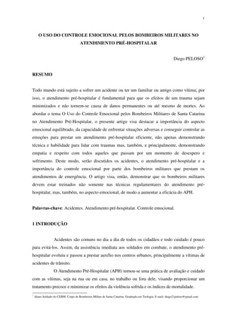 1
O USO DO CONTROLE EMOCIONAL PELOS BOMBEIROS MILITARES NO
ATENDIMENTO PRÉ-HOSPITALAR
Diego PELOSO1
RESUMO
Todo mundo está sujeito a sofrer um acidente ou ter um familiar ou amigo como vítima; por
isso, o atendimento pré-hospitalar é fundamental para que os efeitos de um trauma sejam
minimizados e não tornem-se causa de danos permanentes ou até mesmo de mortes. Ao
abordar o tema O Uso do Controle Emocional pelos Bombeiros Militares de Santa Catarina
no Atendimento Pré-Hospitalar, o presente artigo visa destacar a importância do aspecto
emocional equilibrado, da capacidade de enfrentar situações adversas e conseguir controlar as
emoções para prestar um atendimento pré-hospitalar eficiente, não apenas demonstrando
técnica e habilidade para lidar com traumas mas, também, e principalmente, demonstrando
empatia e respeito com todos aqueles que passam por um momento de desespero e
sofrimento. Deste modo, serão discutidos os acidentes, o atendimento pré-hospitalar e a
importância do controle emocional por parte dos bombeiros militares que prestam os
atendimentos de emergência. O artigo visa, então, demonstrar que os bombeiros militares
devem estar treinados não somente nas técnicas regulamentares do atendimento pré-
hospitalar, mas, também, no aspecto emocional, de modo a aumentar a eficácia do APH.
Palavras-chave: Acidentes. Atendimento pré-hospitalar. Controle emocional.
1 INTRODUÇÃO
Acidentes são comuns no dia a dia de todos os cidadãos e todo cuidado é pouco
para evitá-los. Assim, da assistência imediata aos soldados em combate, o atendimento pré-
hospitalar evoluiu e passou a prestar auxílio nos centros urbanos, principalmente a vítimas de
acidentes de trânsito.
O Atendimento Pré-Hospitalar (APH) tornou-se uma prática de avaliação e cuidado
com as vítimas, seja na rua ou em casa, no trabalho ou fora dele, visando proporcionar um
tratamento precoce e minimizar os efeitos da violência sofrida e os índices de mortalidade.
1
Aluno Soldado do CEBM. Corpo de Bombeiros Militar de Santa Catarina. Graduado em Teologia. E-mail: diego21peloso@gmail.com
 