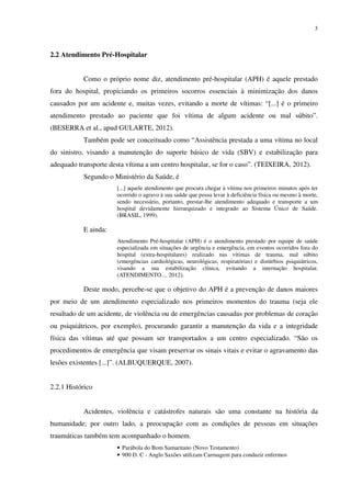 3
2.2 Atendimento Pré-Hospitalar
Como o próprio nome diz, atendimento pré-hospitalar (APH) é aquele prestado
fora do hospital, propiciando os primeiros socorros essenciais à minimização dos danos
causados por um acidente e, muitas vezes, evitando a morte de vítimas: “[...] é o primeiro
atendimento prestado ao paciente que foi vítima de algum acidente ou mal súbito”.
(BESERRA et al., apud GULARTE, 2012).
Também pode ser conceituado como “Assistência prestada a uma vítima no local
do sinistro, visando a manutenção do suporte básico de vida (SBV) e estabilização para
adequado transporte desta vítima a um centro hospitalar, se for o caso”. (TEIXEIRA, 2012).
Segundo o Ministério da Saúde, é
[...] aquele atendimento que procura chegar à vítima nos primeiros minutos após ter
ocorrido o agravo à sua saúde que possa levar à deficiência física ou mesmo à morte,
sendo necessário, portanto, prestar-lhe atendimento adequado e transporte a um
hospital devidamente hierarquizado e integrado ao Sistema Único de Saúde.
(BRASIL, 1999).
E ainda:
Atendimento Pré-hospitalar (APH) é o atendimento prestado por equipe de saúde
especializada em situações de urgência e emergência, em eventos ocorridos fora do
hospital (extra-hospitalares) realizado nas vítimas de trauma, mal súbito
(emergências cardiológicas, neurológicas, respiratórias) e distúrbios psiquiátricos,
visando a sua estabilização clínica, evitando a internação hospitalar.
(ATENDIMENTO..., 2012).
Deste modo, percebe-se que o objetivo do APH é a prevenção de danos maiores
por meio de um atendimento especializado nos primeiros momentos do trauma (seja ele
resultado de um acidente, de violência ou de emergências causadas por problemas de coração
ou psiquiátricos, por exemplo), procurando garantir a manutenção da vida e a integridade
física das vítimas até que possam ser transportados a um centro especializado. “São os
procedimentos de emergência que visam preservar os sinais vitais e evitar o agravamento das
lesões existentes [...]”. (ALBUQUERQUE, 2007).
2.2.1 Histórico
Acidentes, violência e catástrofes naturais são uma constante na história da
humanidade; por outro lado, a preocupação com as condições de pessoas em situações
traumáticas também tem acompanhado o homem.
• Parábola do Bom Samaritano (Novo Testamento)
• 900 D. C - Anglo Saxões utilizam Carruagem para conduzir enfermos
 