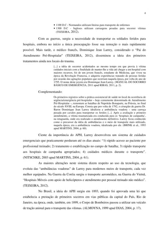 4
• 1100 D.C - Normandos utilizam liteiras para transporte de enfermos
• 1300 D.C - Ingleses utilizam carruagens pesadas para socorrer vítimas
(TEIXEIRA, 2012).
Com as guerras, surgiu a necessidade de transportar os soldados feridos para
hospitais, embora no início a única preocupação fosse sua remoção o mais rapidamente
possível. Mais tarde, o médico francês, Dominique Jean Larrey, considerado o “Pai do
Atendimento Pré-Hospitalar” (TEIXEIRA, 2012), disseminou a ideia dos primeiros
tratamentos ainda nos locais do trauma.
[...] a idéia de socorrer acidentados ao mesmo tempo em que provia à vítima
cuidados iniciais com a finalidade de manter-lhe a vida até chegar a um hospital com
maiores recursos, foi de um jovem francês, estudante de Medicina, que viveu na
época da Revolução Francesa, e adquiriu experiências tratando de pessoas feridas
por ocasião das agitações populares que ocorriam naquela época, por volta do ano de
1795. O nome deste jovem era Dominique Jean Larrey. (MANUAL DO SOCORRO
BÁSICO DE EMERGÊNCIA, 2011 apud RIBAS, 2011, p. 2).
Complementando:
Os primeiros registros sobre a prática assistencial de saúde no local da ocorrência de
urgência/emergência pré-hospitalar – hoje comumente denominada de Atendimento
Pré-Hospitalar –, remontam as batalhas de Napoleão Bonaparte, na Prússia, no final
do século XVIII, na Europa. Consta que por volta de 1792, o cirurgião de guerra Dr.
Baron Dominique Jean Larrey idealizou a ambulância voadora – uma carroça
puxada por cavalos para transportar os feridos [...]. Após a avaliação e primeiro
atendimento, a vítima traumatizada era conduzida para os ‘hospitais de campanha’,
na retaguarda, onde era realizado o atendimento definitivo. Larrey ficou conhecido
como o precursor da idéia de ambulâncias e o meio de transporte mais utilizado,
naquela época, era a ambulância voadora, idealizada por ele. (BRINK et al., 1993
apud MARTINS, 2004, p. 60).
Ciente da importância do APH, Larrey desenvolveu um sistema de cuidados
emergenciais que praticamente perduram até os dias atuais: “1) rápido acesso ao paciente por
profissional treinado; 2) tratamento e estabilização no campo de batalha; 3) rápido transporte
aos hospitais de campanha apropriados; 4) cuidados médicos durante o transporte”.
(NITSCHKE, 2003 apud MARTINS, 2004, p. 61).
As maiores alterações neste sistema dizem respeito ao uso da tecnologia, que
evoluiu das “ambulâncias voadoras” de Larrey para modernos meios de transporte, cada vez
melhor equipados. Na Guerra da Coréia surgiu o transporte aeromédico, na Guerra do Vietnã,
“Hospitais Móveis com apoio de helicópteros e atendimento por pessoal treinado não médico”.
(TEIXEIRA, 2012).
No Brasil, a ideia do APH surgiu em 1893, quando foi aprovada uma lei que
estabelecia a prestação de primeiros socorros em vias públicas da capital do País, Rio de
Janeiro, na época, onde, também, em 1899, o Corpo de Bombeiros passou a utilizar um veículo
de tração animal para o transporte das vítimas. (ALMOYNA, 1999 apud DIAS, 2004, p. 17).
 