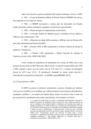 5
Após estas iniciativas, apenas na década de 80 surgiram mudanças visíveis no APH:
• 1981 – o Corpo de Bombeiros Militar do Distrito Federal (CBMDF) deu início a
uma experiência com resgate de vítimas;
• 1986 – o CBMDF reestruturou o sistema após um intercâmbio nos Estados
Unidos, passando a utilizar ambulâncias equipadas e profissionais especializados;
• 1990 – o Projeto Resgate foi implementado em São Paulo;
• 1998 – o Conselho Federal de Medicina passa a considerar serviço médico o
APH, por meio da Resolução 1.529;
• 1999 – o Ministério da Saúde (MS) normatiza o APH por meio da Portaria 824,
mais tarde substituída pela Portaria 814/2001;
• 2002 – a Portaria 2.048, do MS, regulamenta os sistemas estaduais de atenção às
urgências e emergências;
• 2003 – a Portaria 1.863 regulamenta a Política Nacional de Atenção às
Urgências em todo o País. (PEPULIM, 2007).
Como exemplo da importância da implantação dos serviços de APH, cita-se uma
pesquisa desenvolvida em Belo Horizonte, Minas Gerais, no período compreendido entre 1994
e 2003, segundo a qual a taxa de mortes caiu de 3,3% para 1% e o número de internações
baixou de 16,7% para 15,1%. “O atendimento adequado no menor tempo possível é
determinante no prognóstico do paciente”. (LADEIRA apud RIBEIRO, 2012).
2.2.2 Como funciona o APH?
O APH visa prestar os primeiros atendimentos a pessoas vitimadas por acidentes
(em casa, em via pública ou no trabalho), por violência humana ou por desastres (desabamentos,
inundações, incêndios...), na tentativa de impedir danos maiores ou mesmo evitar a morte até
que seja possível o atendimento num centro especializado, como hospitais ou clínicas.
[...] a prática do profissional de saúde no atendimento pré-hospitalar contempla a
adoção de técnicas de atendimento para o suporte de vida à vítima de trauma, em
que se estabelece uma avaliação rápida e sistemática com imediata intervenção de
medidas terapêuticas. É válido lembrar que o atendimento pré-hospitalar é um tipo
de assistência caracterizado por ser realizado fora do ambiente tradicional da atenção
à saúde, em que os profissionais se deslocam para o local em que o paciente
necessita de atendimento num breve período de tempo. Segundo Dalcin e Cavazzola
(2005, p.22), ‘normalmente, decorre um intervalo de tempo entre o evento
traumático e o atendimento hospitalar, período em que a vítima pode deteriorar suas
condições fisiológicas, o que poderia influenciar no resultado final para o
atendimento especializado’. (DIAS, 2004, p. 55).
 