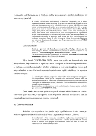 7
permanente contribui para que o bombeiro militar possa prestar o melhor atendimento no
menor tempo possível.
A vítima é a pessoa mais importante no local de uma emergência. Não há tempo
para pensar sobre a seqüência em que dever ser feita a avaliação do paciente nem
sobre que tratamentos devem ter prioridade sobre os outros. Não há tempo para
treinar uma técnica antes de utilizá-la em um determinado paciente. Não há tempo
para pensar onde se encontra determinado material dentro da mochila. Não há
tempo para pensar para onde transportar a vítima. Todas estas informações e
outras mais devem estar memorizadas e todos os equipamentos e suprimentos
devem estar nas mochilas ao chegar ao local do acidente. Sem o conhecimento e o
equipamento adequado, o socorrista pode deixar de fazer procedimentos que
poderiam aumentar a chance de sobrevivência da vítima. As responsabilidades de
um socorrista são grandes demais para que ele possa cometer tais erros. (PHTLS
apud LIRA, 2010).
Complementando:
Conheça o que você está fazendo, do começo ao fim. Dedique o tempo que for
necessário para dominar completamente os conceitos e técnicas essenciais da sua
profissão. Conhecimento é poder. Especialização técnica é poder.
Um item de informação adicional ou grau de habilidade pode fazer muita diferença
no momento crítico. (LIRA, 2009, grifo do autor).
Klein (apud CANDELORO, 2012) chama esta prática de internalização dos
procedimentos, explicando que as regras deixam de fazer parte de um manual para tornarem-
se parte da personalidade; para ele, o cérebro, ao deparar-se com uma situação de perigo, revê
o aprendizado e as experiências vividas com impressionante rapidez, decidindo em segundos
a melhor solução:
[...] em situações extremas, as pessoas entrevistadas dizem nem pensar em opções -
elas simplesmente sabem qual é a resposta certa. O que elas fazem é, uma vez
decidido o curso de ação, controlar se tudo está correndo como previsto, ou se novas
conseqüências, inesperadas, surgem. Neste caso, é preciso tomar uma nova decisão -
e o ciclo ocorre novamente.
Quanto maior a pressão, menos se busca a solução certa - busca-se apenas a solução
que funciona. (CANDELORO, 2012).
Deste modo, percebe que, para ser capaz de atender adequadamente as vítimas,
sem deixar que o mal-estar, o desespero e a dor atrapalhem a técnica, é necessário, além da
capacitação permanente, um apurado controle emocional.
2.3 Controle emocional
Trabalhar com urgências e emergências exige equilíbrio entre técnica e emoção,
de modo a prestar a melhor assistência e respeitar a dignidade das vítimas. Contudo,
É um saber entre a ‘cruz e a espada’ com infinitas implicações, exatamente por ser
um assunto localizado nos limites entre a vida e a morte. A vulnerabilidade humana
diante da natureza e das próprias ações humanas coloca esse tema no centro das
contradições do mundo contemporâneo.
 