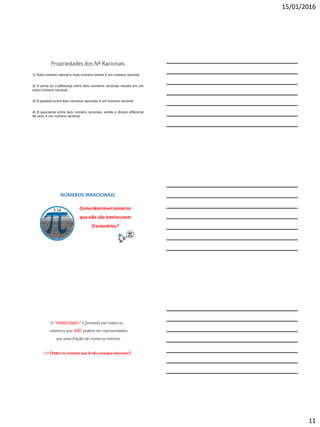 15/01/2016
11
Propriedades dos Nº Racionais
1) Todo número natural e todo número inteiro é um número racional.
2) A soma ou a diferença entre dois números racionais resulta em um
outro número racional.
3) O produto entre dois números racionais é um número racional.
4) O quociente entre dois número racionais, sendo o divisor diferente
de zero, é um número racional.
NÚMEROS IRRACIONAIS
Como descrevernúmeros
que não são inteiros nem
fracionários?
O "IRRACIONAIS“ é formado por todos os
números que NÃO podem ser representados
por uma fração de números inteiros.
I = {Todos os números que Q não consegue descrever}
 