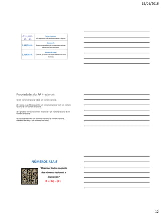 15/01/2016
12
Raizes inexatas.
Inf. algarismos não periódicosapós a vírgula.
3,1415926...
Número PI.
Supercomputadoresjá conseguiram calcular
bilhões de casas decimais .
2,7182818...
Número de Euler.
Como Pi, já foram calculadas bilhões de casas
decimais.
3
2 = 1,41421...
5 ; 8...
Propriedades dos Nº Irracionais
1) Um número irracional não é um número racional.
2) A soma ou a diferença entre um número irracional com um número
racional é um número irracional.
3) A produto entre um número irracional e um número racional é um
número irracional.
4) O quociente entre um número irracional e número racional ,
diferente de zero, é um número irracional.
NÚMEROS REAIS
“Descreve todo o conjunto
dos números racionais e
irracionais”
R = { Q }  { I }
 