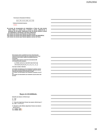 15/01/2016
18
ProblemasEnvolvendoConjuntos.
Exemplos:
As provas de recuperação em matemática e física de uma escola
foram feitas no mesmo dia e durante a prova, observou-se a
presença de 42 alunos. Sabendo-se que 25 alunos fizeram a prova
de matemática e 32 fizeram a de física, determine:
a)O número de alunos que fizeram as duas provas;
b)O número de alunos que fizeram apenas a prova de matemática;
c)O número de alunos que fizeram apenas a prova de física.
Fórmula para a Resoluçãode Problemas.
)()()()( BAnBnAnBAn 
Numa pesquisa sobre a qualidade dos serviços oferecidospelas
empresas de fornecimentode água (A), energia elétrica(E) e TV por
assinatura (T) de um bairro, obteve-seum grande número de
reclamações.
A tabelaa seguir expressa o númerode reclamaçõesde 300
entrevistadosdurantea pesquisa.
Com base na tabela, determine:
a) O número de pessoas que não reclamaram de nenhum serviço;
b) O número de entrevistados que reclamaram apenas do serviço
oferecido pela empresa de fornecimento de água;
c) O número de entrevistados que reclamaram de apenas um servi-
ço;
d) O número de entrevistados que reclamaram de pelo menos dois
serviços.
Regras de divisibilidade.
Quando um número é divisível por:
2 = Par
Ex: 234
3 = Soma dos algarismos formar um numero divisível por 3
Ex: 1452 1+4+5+2=12
4= Quando os dois últimos algarismos formar um número
divisível por 4
Ex: 234032 234032
Ex: 325400 325400
 