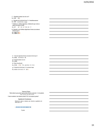 15/01/2016
19
5 = Quando terminar em zero ou 5
Ex: 2345
6 = Quando ele for divisível por 2 e 3 simultaneamente
Ex: 1452 1+4+5+2=12 e é par.
7= Retira-se o ultimo algarismo e diminui do que restou o
dobro do numero tirado
Ex: 217 217 21 – 2.7 = 21 - 14 = 7
2345
8= Quando os três últimos algarismos formar um número
divisível por 8
Ex: 12032 12032
Ex: 12000 12000
9 = Soma dos algarismos formar um numero divisível por 9
Ex: 32562
10 = Quandoterminar em zero
Ex: 14520
11= Regra do pula-pula
Ex: 37125 37125 7+2 – (3+1+5) = 9 – 9 = 0
3+2+5+6+2 = 18
12 = Quandofor divisívelpor 3 e 4 ao mesmo tempo
Ex: 12132 1+2+1+3+2 = 9 12132
Números Primos
Todo número que possui apenas dois divisores naturais: 1 e ele próprio.
Ex.: 2, 3, 5, 7, 11, 13, 17, 19...
113 é um número primo?Como reconhecer um número primo?
Epístola de Eratóstenes
Relaciona-se todos os números que elevado ao quadrado será
menor que o 113
1 , 2 , 3 , 4 , 5 , 6 , 7 , 8 , 9 , 10
É primo
 