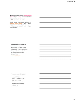 15/01/2016
21
• Dados dois ou mais números o Mínimo Múltiplo
Comum, MMC é o menor número que é múltiplo
dos outros dois ( ou mais números).
•MMC em eventos que se repetem
• Dado dois ou mais números, denomina-se
Máximo divisor comum ( M.D.C) desses
números o maior desses divisores
•MDC em eventos do tipo “se cabe num lugar,
caixa, gaveta, etc”
Vamos encontrar o m.m.c.( 12, 36, 18)
Primeiro encontramos:
Múltiplos de 12: 0, 12, 24, 36, 48, 60, 72,...
Múltiplos de 36: 0 , 36, 72, 108, 144, 180,...
Múltiplos de 18: 0, 18 36, 54, 72, 90, 108,...
Os múltiplos comuns são: 0, 36, 72,....
Sem contar o zero.
m.m.c ( 12, 36, 18) = 36
Vamos encontrar o MDC ( 12, 36, 18)
D(12)={1, 2, 3, 4, 6, 12}
D(36)= {1, 2, 3, 4, 6, 9, 12, 18, 36 }
D(18)= {1, 2, 3, 6, 9, 18}
Divisores comuns= 1, 2, 3, 6
Maior divisor comum 12, 36 e 18
MDC(12, 36, 18) = 6
 