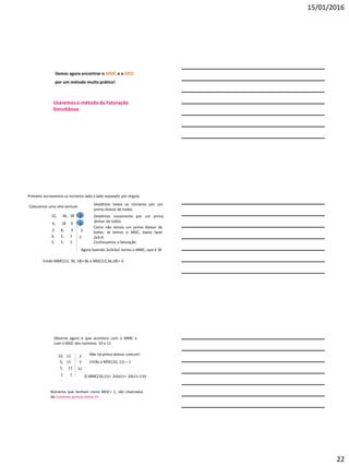 15/01/2016
22
Vamos agora encontrar o MMC e o MDC
por um método muito prático!
Usaremoso método da Fatoração
Simultânea
Primeiro escrevemos os números lado a lado separado por vírgula.
12, 36, 18
Colocamos uma reta vertical.
2
Dividimos todos os números por um
primo divisor de todos.
6, 18
,
9
Dividimos novamente por um primo
divisor de todos.
3
2
,
6, 3
Como não temos um primo divisor de
todos, Já temos o MDC, basta fazer
2x3=6
Continuamos a fatoração
3
2, 2, 1 2
1, 1, 1
Agora fazendo 2x3x3x2 temos o MMC, que é 36
Então MMC(12, 36, 18)=36 e MDC(12,36,18)= 6
Observe agora o que acontece com o MMC e
com o MDC dos números 10 e 11
Não há primo divisor comum!
Então o MDC(10, 11) = 1
O MMC(10,11)= 2x5x11= 10x11=110
Números que tenham como MDC= 1, são chamados
de números primos entre si!
10, 11 2
5, 11 5
1, 11 11
1
,
1
 