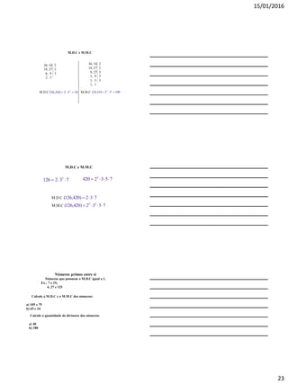 15/01/2016
23
M.D.C e M.M.C
36, 54
18, 27
6, 9
2, 3
M.D.C   183254,36 2

36, 54
18, 27
9, 27
3, 9
1, 3
1, 1
M.M.C   1083254,36 32

2
3
3
2
2
3
3
3
M.D.C e M.M.C
732126 2
 7532420 2

M.D.C 732)420,126( 
M.M.C 7532)420,126( 22

Números primos entre si
Números que possuem o M.D.C igual a 1.
Ex.: 7 e 15;
4, 27 e 125
Calcule o M.D.C e o M.M.C dos números:
a) 105 e 75
b) 65 e 24
Calcule a quantidade de divisores dos números:
a) 40
b) 180
 