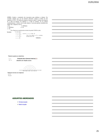 15/01/2016
25
Resolução:
Dica: Repare que a questão pede um horário de partida COMUM a todos.
15 - 20 - 25
3 - 4 - 5
1 - 4 - 5
1 - 1 - 5
1 - 1 - 1
5
3
4
5
5 . 3 . 4 . 5 = 300’ = 5h
Como eles partem as 7h, o próximo
encontro será as 12h.
Gabarito: e
UFSM | Estudos e simulações são necessários para melhorar o trânsito. Por
exemplo, imagine que, de um terminal rodoviário, partam os ônibus de três
empresas A, B e C. Os ônibus da empresa A partem a cada 15 minutos; da empresa
B, a cada 20 minutos; da empresa C, a cada 25 minutos. Às 7h, partem
simultaneamente 3 ônibus, um de cada empresa. A próxima partida simultânea dos
ônibus das 3 empresas será às:
a. 9h b. 9h50mim
c. 10h30mim d. 11h
e. 12h
Números opostos ou simétricos
3 e -3
½ e - ½

Números inversos ou recíprocos
5 e 1/5
7/9 e 9/7
Conjunto dos números inteiros (ℤ)
Simetria em relação ao zero.
0-1-2-3-4 1 2 43
 Potenciação
 Radiciação
ASSUNTOS ABORDADOS
 