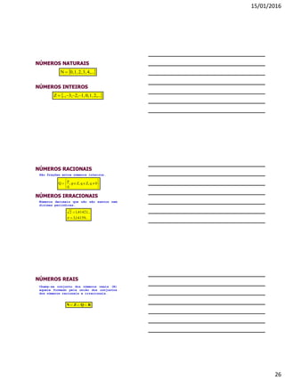 15/01/2016
26
NÚMEROS INTEIROS
 2,...1,0,1,2,3,..,Z 
NÚMEROS NATURAIS
 4,...3,2,1,0,N 
NÚMEROS RACIONAIS






 0qZ,qZ,p;
q
p
Q
São frações entre números inteiros.
NÚMEROS IRRACIONAIS
Números decimais que não são exatos nem
dízimas periódicas.
...14159,3
...41421,12



NÚMEROS REAIS
RQZN 
Chama-se conjunto dos números reais (R)
aquele formado pela união dos conjuntos
dos números racionais e irracionais.
 