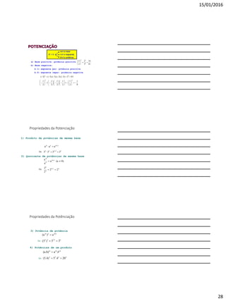 15/01/2016
28
POTENCIAÇÃO
a) Base positiva: potência positiva
b) Base negativa:
b.1) expoente par: potência positiva
b.2) expoente ímpar: potência negativa
81
16
3
2
3
2
4
44






813)3).(3).(3).(3()3( 44

8
1
2
1
2
1
.
2
1
.
2
1
2
1
33































Propriedades da Potenciação
53232
nmnm
5555
aaa




1) Produto de potências de mesma base
Ex:
2) Quociente de potências de mesma base
42-6
2
6
n-m
n
m
22
2
2
0)(aa
a
a


Ex:
3) Potência de potência
62.332
m.nnm
33)(3
a)(a


Ex:
4) Potências de um produto
Ex:
2222
mmm
204.5(5.4)
.a(a.b)

 b
Propriedades da Potênciação
 