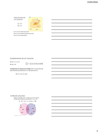 15/01/2016
3
Subconjuntos de
um conjunto
C = {xx é um número primo par}
D = {xx é um número primo menor que 10}
P = {xx é um número primo}
C  P
D  C
Complementar de um conjunto
•A = {0, 1, 2, 3, 4, 5}
•B = {0, 2, 4}
•Complementar do conjunto B em relação a A é o conjunto formado
pelos elementos que pertencem a A e não pertencem a B.
𝐶𝐴
𝐵
= A – B = { 1, 3, 5}
União de conjuntos
2 Operações com conjuntos
Dados os conjuntos A e B, a união de A e B é o conjunto
formado pelos elementos que pertencem a A ou a B.
A  B = {x | x  A ou x  B}
 