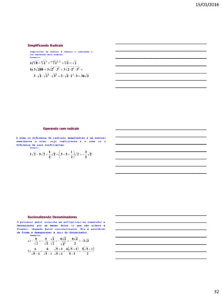 15/01/2016
32
Simplificando Radicais
23632233223
32233232883b)
22228a)
224
2425
236 336 36


  
Simplificar um radical é reduzir o radicando à
sua expressão mais simples.
Exemplos:
Operando com radicais
A soma ou diferença de radicais semelhantes é um radical
semelhante a eles, cujo coeficiente é a soma ou a
diferença de seus coeficientes.
Exemplo:
2
2
3
2
2
1
532
2
1
2523 






Racionalizando Denominadores
O processo geral consiste em multiplicar-se numerador e
denominador por um mesmo fator (o que não altera a
fração), chamado fator racionalizante. Ele é escolhido
de forma a desaparecer a raiz do donominador.
Exemplos:
   
2
153
15
156
15
15
15
6
15
6
23
2
26
2
26
2
2
2
6
2
6
2












)
)
b
a
 