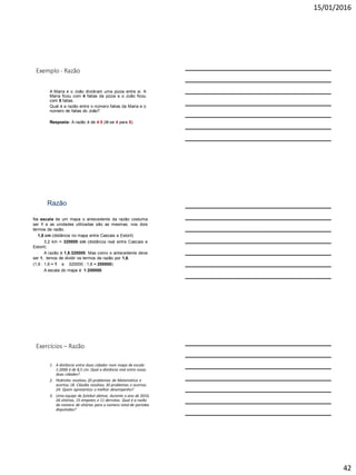 15/01/2016
42
Exemplo - Razão
A Maria e o João dividiram uma pizza entre si. A
Maria ficou com 4 fatias da pizza e o João ficou
com 5 fatias.
Qual é a razão entre o número fatias da Maria e o
número de fatias do João?
Resposta: A razão é de 4:5 (lê-se 4 para 5).
Razão
Na escala de um mapa o antecedente da razão costuma
ser 1 e as unidades utilizadas são as mesmas, nos dois
termos da razão.
1,6 cm (distância no mapa entre Cascais e Estoril)
3,2 km = 320000 cm (distância real entre Cascais e
Estoril)
A razão é 1,6:320000. Mas como o antecedente deve
ser 1, temos de dividir os termos da razão por 1,6.
(1,6 : 1,6 = 1 e 320000 : 1,6 = 200000)
A escala do mapa é 1:200000.
Exercícios – Razão
1. A distância entre duas cidades num mapa de escala
1:2000 é de 8,5 cm. Qual a distância real entre essas
duas cidades?
2. Pedrinho resolveu 20 problemas de Matemática e
acertou 18. Cláudia resolveu 30 problemas e acertou
24. Quem apresentou o melhor desempenho?
3. Uma equipe de futebol obteve, durante o ano de 2010,
26 vitórias, 15 empates e 11 derrotas. Qual é a razão
do número de vitórias para o número total de partidas
disputadas?
 