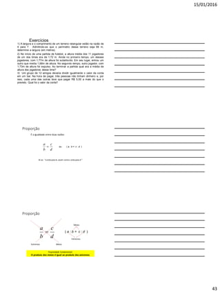 15/01/2016
43
Exercícios
2) No início de uma partida de futebol, a altura média dos 11 jogadores
de um dos times era de 1,72 m. Ainda no primeiro tempo, um desses
jogadores, com 1,77m de altura foi substituído. Em seu lugar, entrou um
outro que media 1,68m de altura. No segundo tempo, outro jogador, com
1,73m de altura foi expulso. Ao terminar a partida qual era a média de
altura dos jogadores desse time?
1) A largura e o comprimento de um terreno retangular estão na razão de
4 para 7. Admitindo-se que o perímetro desse terreno seja 66 m,
determine a largura (em metros).
3) Um grupo de 12 amigos deveria dividir igualmente o valor da conta
em um bar. Na hora de pagar, três pessoas não tinham dinheiro e, por
isso, cada uma das outras teve que pagar R$ 5,00 a mais do que o
previsto. Qual foi o valor da conta?
Proporção
É a igualdade entre duas razões
d
c
b
a
 ou ( a : b = c : d )
lê-se : “a está para b, assim como c está para d ”
Proporção
d
c
b
a

MeiosExtremos
( a : b = c : d )
Meios
Extremos
Propriedade Fundamental:
O produto dos meios é igual ao produto dos extremos
 