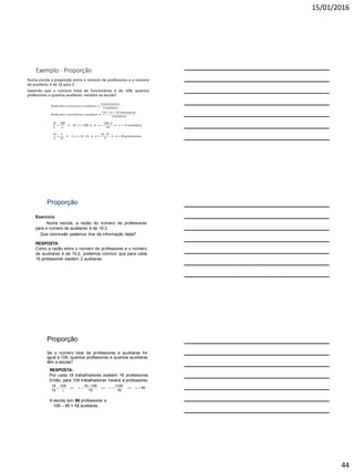 15/01/2016
44
Exemplo - Proporção
Numa escola a proporção entre o número de professores e o número
de auxiliares é de 16 para 2.
Sabendo que o número total de funcionários é de 108, quantos
professores e quantos auxiliares existem na escola?
𝑅𝑎𝑧ã𝑜 𝑒𝑛𝑡𝑟𝑒 𝑝𝑟𝑜𝑓𝑒𝑠𝑠𝑜𝑟𝑒𝑠 𝑒 𝑎𝑢𝑥𝑖𝑙𝑖𝑎𝑟𝑒𝑠
16 𝑝𝑟𝑜𝑓𝑒𝑠𝑠𝑜𝑟𝑒𝑠
2 𝑎𝑢𝑥𝑖𝑙𝑖𝑎𝑟𝑒𝑠
𝑅𝑎𝑧ã𝑜 𝑒𝑛𝑡𝑟𝑒 𝑓𝑢𝑛𝑐𝑖𝑜𝑛á𝑟𝑖𝑜𝑠 𝑒 𝑎𝑢𝑥𝑖𝑙𝑖𝑎𝑟𝑒𝑠
16 + 2 = 18 𝑓𝑢𝑛𝑐𝑖𝑜𝑛á𝑟𝑖𝑜𝑠
2 𝑎𝑢𝑥𝑖𝑙𝑖𝑎𝑟𝑒𝑠
18
2
=
108
𝑥
18 . 𝑥 = 108 .2 𝑥 =
108 .2
18
𝑥 = 12 𝑎𝑢𝑥𝑖𝑙𝑖𝑎𝑟𝑒𝑠
16
2
=
𝑥
12
2 . 𝑥 = 16 . 12 𝑥 =
16 .12
2
𝑥 = 96 𝑝𝑟𝑜𝑓𝑒𝑠𝑠𝑜𝑟𝑒𝑠
Proporção
Exercício
Numa escola, a razão do número de professores
para o número de auxiliares é de 16:2.
Que conclusão podemos tirar da informação dada?
RESPOSTA
Como a razão entre o número de professores e o número
de auxiliares é de 16:2, podemos concluir que para cada
16 professores existem 2 auxiliares.
Proporção
Se o número total de professores e auxiliares for
igual a 108, quantos professores e quantos auxiliares
têm a escola?
18 108 16 108 1728
96
16 18 18
x x x
x

      
RESPOSTA:
Por cada 18 trabalhadores existem 16 professores.
Então, para 108 trabalhadores haverá x professores.
A escola tem 96 professores e
108 – 96 = 12 auxiliares.
 