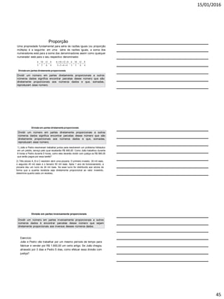 15/01/2016
45
Proporção
Uma propriedade fundamental para série de razões iguais (ou proporção
múltipla) é a seguinte: em uma série de razões iguais, a soma dos
numeradores está para a soma dos denominadores assim como qualquer
numerador está para o seu respectivo denominador.
6 10 12 8 6 10 12 8 6 10 12 8
3 5 6 4 3 5 6 4 3 5 6 4
  
      
  
Divisão em partes diretamente proporcionais
Dividir um número em partes diretamente proporcionais a outros
números dados significa encontrar parcelas desse número que são
diretamente proporcionais aos números dados e que, somadas,
reproduzam esse número.
Divisão em partes diretamente proporcionais
Dividir um número em partes diretamente proporcionais a outros
números dados significa encontrar parcelas desse número que são
diretamente proporcionais aos números dados e que, somadas,
reproduzam esse número.
1) João e Pedro resolveram trabalhar juntos para resolverem um problema hidráulico
em um prédio, serviço pelo qual receberão R$ 990,00. Como João trabalhou durante
6 horas e Pedro durante 5 horas, como eles deverão dividir com justiça os R$ 990,00
que serão pagos por essa tarefa?
2) Três sócios A, B e C resolvem abrir uma pizzaria. O primeiro investiu 30 mil reais,
o segundo 40 mil reais e o terceiro 50 mil reais. Após 1 ano de funcionamento, a
pizzaria deu um lucro de 24 mil reais. Se esse lucro for distribuído aos sócios de
forma que a quantia recebida seja diretamente proporcional ao valor investido,
determine quanto cada um recebeu.
Divisão em partes inversamente proporcionais
Dividir um número em partes inversamente proporcionais a outros
números dados é encontrar parcelas desse número que sejam
diretamente proporcionais aos inversos desses números dados.
Exercício:
João e Pedro vão trabalhar por um mesmo período de tempo para
fabricar e vender por R$ 1.600,00 um certo artigo. Se João chegou
atrasado por 3 dias e Pedro 5 dias, como efetuar essa divisão com
justiça?
 