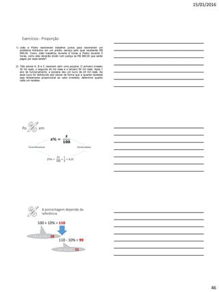15/01/2016
46
Exercícios - Proporção
1) João e Pedro resolveram trabalhar juntos para resolverem um
problema hidráulico em um prédio, serviço pelo qual receberão R$
990,00. Como João trabalhou durante 6 horas e Pedro durante 5
horas, como eles deverão dividir com justiça os R$ 990,00 que serão
pagos por essa tarefa?
2) Três sócios A, B e C resolvem abrir uma pizzaria. O primeiro investiu
30 mil reais, o segundo 40 mil reais e o terceiro 50 mil reais. Após 1
ano de funcionamento, a pizzaria deu um lucro de 24 mil reais. Se
esse lucro for distribuído aos sócios de forma que a quantia recebida
seja diretamente proporcional ao valor investido, determine quanto
cada um recebeu.
Porcentagem
𝒙% =
𝒙
𝟏𝟎𝟎
Forma Percentual Forma Unitária
25% =
25
100
=
1
4
= 0,25
A porcentagem depende da
referência
100 + 10% = 110
110 - 10% = 99
10% de 110 = 11
10% de 100 = 10
 