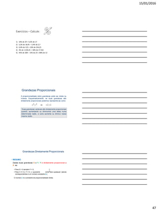 15/01/2016
47
Exercícios – Calcule:
1) 10% de 29 + 4,2% de 17
2) 5,3% de 18,45 – 3,4% de 2,7
3) 0,4% de 125 + 16% de 234,25
4) 4% de 1.439,25 + 30% de 17.432
5) 45% de 208 – 15% de 23 + 80% de 12
Grandezas Proporcionais
A proporcionalidade entre grandezas pode ser direta ou
inversa. Esquematicamente, se duas grandezas são
diretamente proporcionais podemos representá-las como:
x y ou x y   
Duas grandezas variáveis são diretamente proporcionais
quando, aumentando ou diminuindo uma delas numa
determinada razão, a outra aumenta ou diminui nessa
mesma razão.
Grandezas Diretamente Proporcionais
• RESUMO
Dadas duas grandezas X e Y, Y é diretamente proporcional a
X se:
Para X = 0 também Y = 0;
Para X ≠ 0 e Y ≠ 0, o quociente entre dois quaisquer valores
correspondentes é um número constante (k).
O número k é a constante de proporcionalidade direta.
Y
X
 