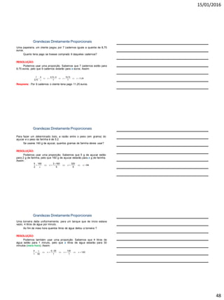 15/01/2016
48
Grandezas Diretamente Proporcionais
Uma papelaria, um cliente pagou por 7 cadernos iguais a quantia de 8,75
euros.
Quanto teria pago se tivesse comprado 9 daqueles cadernos?
RESOLUÇÃO:
Podemos usar uma proporção. Sabemos que 7 cadernos estão para
8,75 euros, pelo que 9 cadernos estarão para x euros. Assim:
Resposta: Por 9 cadernos o cliente teria pago 11,25 euros.
7 9 8,75 9 78,75
11,25
8,75 7 7
x x x
x

      
Grandezas Diretamente Proporcionais
Para fazer um determinado bolo, a razão entre o peso (em grama) do
açucar e o peso da farinha é de 5:2.
Se usares 160 g de açucar, quantos gramas de farinha deves usar?
RESOLUÇÃO:
Podemos usar uma proporção. Sabemos que 5 g de açucar estão
para 2 g de farinha, pelo que 160 g de açucar estarão para x g de farinha.
Assim:
Resposta: Deveremos usar 64 g de farinha.
5 160 2 160 320
64
2 5 5
x x x
x

      
Grandezas Diretamente Proporcionais
Uma torneira deita uniformemente, para um tanque que de inicio estava
vazio, 4 litros de água por minuto.
Ao fim de meia hora quantos litros de água deitou a torneira ?
RESOLUÇÃO:
Podemos também usar uma proporção. Sabemos que 4 litros de
água estão para 1 minuto, pelo que x litros de água estarão para 30
minutos (meia hora). Assim:
Resposta: Ao fim de meia hora a torneira deitou 120 litros de água.
4 4 30 120
120
1 30 1 1
x
x x x

      
 