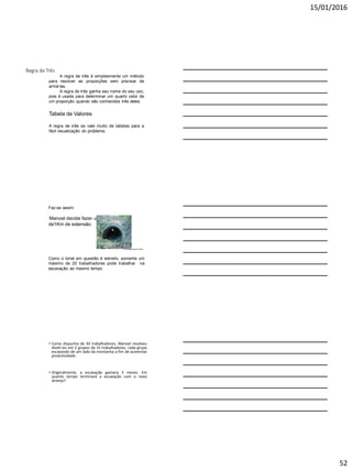 15/01/2016
52
Regra de Três
A regra de três é simplesmente um método
para resolver as proporções sem precisar de
armá-las.
A regra de três ganha seu nome do seu uso,
pois é usada para determinar um quarto valor de
um proporção quando são conhecidos três deles.
Tabela de Valores
A regra de três se vale muito de tabelas para a
fácil visualização do problema.
Faz-se assim:
Manoel decide fazer um túnel
de1Km de extensão.
Como o túnel em questão é estreito, somente um
máximo de 20 trabalhadores pode trabalhar na
escavação ao mesmo tempo.
Pesquisagoogle;julho2008
• Como dispunha de 30 trabalhadores, Manoel resolveu
dividi-los em 2 grupos de 15 trabalhadores, cada grupo
escavando de um lado da montanha a fim de aumentar
produtividade.
• Originalmente, a escavação gastaria 3 meses. Em
quanto tempo terminará a escavação com o novo
arranjo?
 