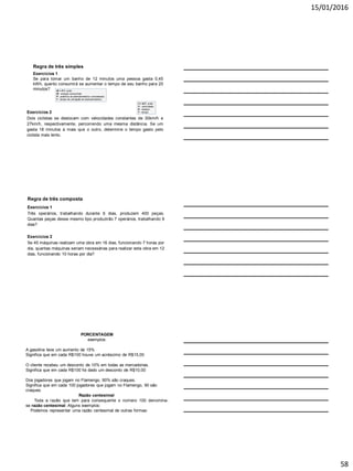 15/01/2016
58
Exercícios 2
Dois ciclistas se deslocam com velocidades constantes de 30km/h e
27km/h, respectivamente, percorrendo uma mesma distância. Se um
gasta 18 minutos a mais que o outro, determine o tempo gasto pelo
ciclista mais lento.
Regra de três simples
Exercícios 1
Se para tomar um banho de 12 minutos uma pessoa gasta 0,45
kWh, quanto consumirá se aumentar o tempo de seu banho para 20
minutos? W = P.T, onde:
W - energia consumida;
P - potência do eletrodoméstico considerado;
T - tempo de utilização do eletrodoméstico.
V = E/T, onde:
V - velocidade;
E - espaço;
T - tempo.
Exercícios 2
Se 45 máquinas realizam uma obra em 16 dias, funcionando 7 horas por
dia, quantas máquinas seriam necessárias para realizar esta obra em 12
dias, funcionando 10 horas por dia?
Regra de três composta
Exercícios 1
Três operários, trabalhando durante 6 dias, produzem 400 peças.
Quantas peças desse mesmo tipo produzirão 7 operários, trabalhando 9
dias?
PORCENTAGEM
exemplos:
A gasolina teve um aumento de 15%
Significa que em cada R$100 houve um acréscimo de R$15,00
O cliente recebeu um desconto de 10% em todas as mercadorias.
Significa que em cada R$100 foi dado um desconto de R$10,00
Dos jogadores que jogam no Flamengo, 90% são craques.
Significa que em cada 100 jogadores que jogam no Flamengo, 90 são
craques.
Razão centesimal
Toda a razão que tem para consequente o número 100 denomina-
se razão centesimal. Alguns exemplos:
Podemos representar uma razão centesimal de outras formas:
As expressões 7%, 16% e 125% são chamadas taxas
centesimais ou taxas percentuais.
 