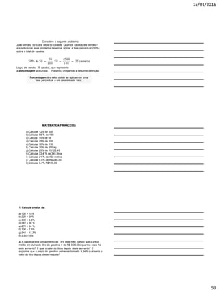 15/01/2016
59
Considere o seguinte problema:
João vendeu 50% dos seus 50 cavalos. Quantos cavalos ele vendeu?
ara solucionar esse problema devemos aplicar a taxa percentual (50%)
sobre o total de cavalos.
Porcentagem é o valor obtido ao aplicarmos uma
taxa percentual a um determinado valor.
Logo, ele vendeu 25 cavalos, que representa
a porcentagem procurada. Portanto, chegamos a seguinte definição:
MATEMATICA FINANCEIRA
a)Calcular 12% de 200
b)Calcular 65 % de 180
c)Calcula 15% de 66
d)Calcular 25% de 100
e)Calcular 30% de 130.
f) Calcular 30% de 200 kg.
g)Calcular 20% de R$123,45
h)Calcular 22,4 % de 345 litros
i) Calcular 21 % de 492 metros
j) Calcular 9,8% de R$ 280,00
k)Calcular 0,7% R$123,00
1. Calcule o valor de:
a)100 + 10%
b)220 + 28%
c)300 + 3,8%
d)282 + 36 %
e)870 + 34 %
f) 100 – 2,3%
g)345 – 47,7%
h)3,90 – 5%
2. A gasolina teve um aumento de 15% este mês. Sendo que o preço
médio em Juína do litro da gasolina é de R$ 3,30. De quantos reais foi
este aumento? E qual o valor do litros depois deste aumento? E
supomos que o preço da gasolina estivesse baixado 9,34% qual seria o
valor do litro depois deste reajuste?
 