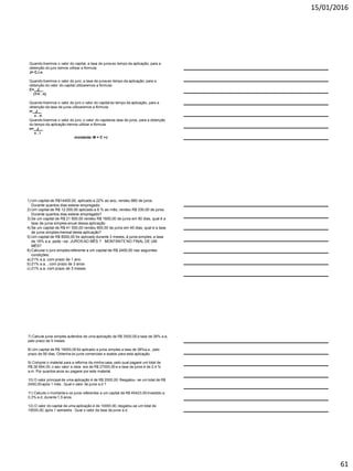 15/01/2016
61
Quando tivermos o valor do capital, a taxa de juros eo tempo da aplicação, para a
obtenção do juro iremos utilizar a fórmula:
J= C.i.n
Quando tivermos o valor do juro, a taxa de juros eo tempo da aplicação, para a
obtenção do valor do capital utilizaremos a fórmula:
C= J__
(1+i . n)
Quando tivermos o valor do juro o valor do capital eo tempo da aplicação, para a
obtenção da taxa de juros utilizaremos a fórmula:
i= J__
c . n
Quando tivermos o valor do juro, o valor do capitalea taxa de juros, para a obtenção
do tempo da aplicação iremos utilizar a fórmula
n= J__
c . i
montante: M = C +J
1) Um capital de R$14400,00, aplicado a 22% ao ano, rendeu 880 de juros.
Durante quantos dias esteve empregado:
2) Um capital de R$ 12 000,00 aplicado a 8 % ao mês, rendeu R$ 330,00 de juros.
Durante quantos dias esteve empregado?
3) Se um capital de R$ 21 600,00 rendeu R$ 1600,00 de juros em 90 dias, qual é a
taxa de juros simples anual dessa aplicação
4) Se um capital de R$ 41 000,00 rendeu 900,00 de juros em 45 dias, qual é a taxa
de juros simples mensal desta aplicação?
5) Um capital de R$ 6000,00 foi aplicado durante 3 meses, á juros simples, a taxa
de 16% a.a. pede –se: JUROS AO MÊS ? MONTANTE NO FINAL DE UM
MÊS?
6) Calcular o juro simples referente a um capital de R$ 2400,00 nas seguintes
condições:
a) 21% a.a, com prazo de 1 ano.
b) 21% a.a, , com prazo de 3 anos
c) 21% a.a, com prazo de 3 meses
7) Calcule juros simples auferidos de uma aplicação de R$ 3500,00 a taxa de 38% a.a,
pelo prazo de 5 meses
8) Um capital de R$ 19000,00 foi aplicado a juros simples a taxa de 38%a.a , pelo
prazo de 56 dias. Obtenha os juros comerciais e exatos para esta aplicação.
9) Comprei o material para a reforma da minha casa, pelo qual pagarei um total de
R$ 36 664,00. o seu valor a vista era de R$ 27000,00 e a taxa de juros é de 2,4 %
a.m. Por quantos anos eu pagarei por este material.
10) O valor principal de uma aplicação é de R$ 2000,00. Resgatou- se um total de R$
2450,00 após 1 mês . Qual o valor de juros a.d ?
11) Calcule o montante e os juros referentes a um capital de R$ 45423,50 investido a
0,3% a.d, durante 1,5 anos.
12) O valor do capital de uma aplicação é de 10000,00, resgatou-se um total de
19000,00, após 1 semestre . Qual o valor da taxa de juros a.d
 
