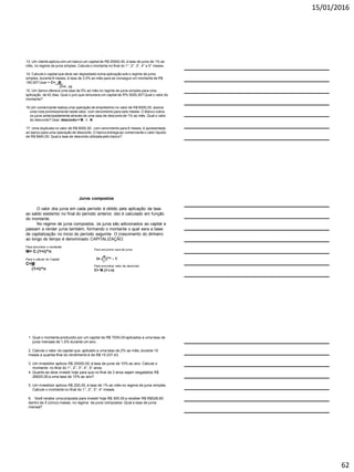 15/01/2016
62
13. Um cliente aplicou em um banco um capital de R$ 20000,00, á taxa de juros de 1% ao
mês, no regime de juros simples. Calcule o montante no final do 1°, 2°, 3°, 4° e 5° meses.
14. Calcule o capital que deve ser depositadonuma aplicação sob o regime de juros
simples, durante 8 meses, á taxa de 3,5% ao mês para se conseguirum montante de R$
190,00? Usar = C= M_
(1+i . n)
15. Um banco oferece uma taxa de 5% ao mês no regime de juros simples para uma
aplicação de 42 dias. Qual o juro que remunera um capital de R% 5000,00? Qual o valor do
montante?
16.Um comerciante realiza uma operação de empréstimo no valor de R$ 6000,00. assina
uma nota promissóriade neste valor, com vencimento para seis meses. O Banco cobra
os juros antecipadamente através de uma taxa de descontode 1% ao mês. Qual o valor
do desconto? Usar: desconto = M . I . N
17. Uma duplicata no valor de R$ 6000,00 , com vencimento para 6 meses, é apresentada
ao banco para uma operação de desconto. O banco entrega ao comerciante o valor líquido
de R$ 5640,00. Qual a taxa de desconto utilizada pelo banco?
Juros compostos
O valor dos juros em cada período é obtido pela aplicação da taxa
ao saldo existente no final do período anterior, isto é calculado em função
do montante.
No regime de juros compostos, os juros são adicionados ao capital e
passam a render juros também, formando o montante o qual sera a base
de capitalização no inicio do período seguinte. O crescimento do dinheiro
ao longo do tempo é denominado CAPITALIZAÇÃO.
Para encontrar o montante:
M= C.(1+i)^n
Para o calculo do Capital
C=M
(1+i)^n
Para encontrar valor de desconto:
C= M.(1-i.n)
1. Qual o montante produzido por um capital de R$ 7000,00 aplicados a uma taxa de
juros mensais de 1,5% durante um ano.
2. Calcule o valor do capital que, aplicado a uma taxa de 2% ao mês, durante 10
meses a quantia final do rendimento é de R$ 15 237,43.
3. Um investidor aplicou R$ 20000,00, á taxa de juros de 10% ao ano. Calcule o
montante no final do 1°, 2°, 3°, 4°, 5° anos.
4. Quanto se deve investir hoje para que no final de 3 anos sejam resgatados R$
26620,00 a uma taxa de 10% ao ano?
5. Um investidor aplicou R$ 200,00, á taxa de 1% ao mês no regime de juros simples.
Calcule o montante no final do 1°, 2°, 3°, 4° meses.
6. Você recebe uma proposta para investir hoje R$ 300,00 a receber R$ R$528,60
dentro de 5 (cinco) meses, no regime de juros compostos. Qual a taxa de juros
mensal?
 
