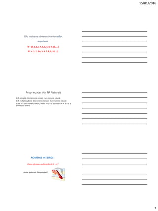 15/01/2016
7
São todos os números inteiros não-
negativos.
N = {0, 1, 2, 3, 4, 5, 6, 7, 8, 9, 10, ...}
N* = {1, 2, 3, 4, 5, 6, 7, 8, 9, 10, ...}
Propriedades dos Nº Naturais
1) A soma de dois números naturais é um número natural.
2) A multiplicação de dois números naturais é um número natural.
3) Se n é um número natural, então n+1 é o sucessor de n e n é o
antecessor de n+1
NÚMEROS INTEIROS
Pelos Naturais é impossível!
Como efetuar a subtração de 3 – 4?
 