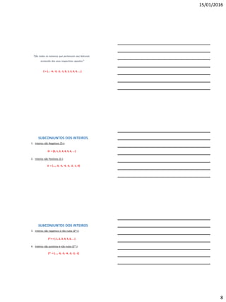15/01/2016
8
“São todos os números que pertencem aos Naturais
acrescido dos seus respectivos opostos.”
Z = {... -4, -3, -2, -1, 0, 1, 2, 3, 4, ...}
1. Inteiros não Negativos (Z+):
Z+ = {0, 1, 2, 3, 4, 5, 6, ...}
2. Inteiros não Positivos (Z-):
Z- = {..., -6, -5, -4, -3, -2, -1, 0}
SUBCONJUNTOS DOS INTEIROS
3. Inteiros não negativos e não nulos (Z*+):
Z*+ = { 1, 2, 3, 4, 5, 6, ...}
4. Inteiros não positivos e não nulos (Z*-):
Z*- = {..., -6, -5, -4, -3, -2, -1}
SUBCONJUNTOS DOS INTEIROS
 